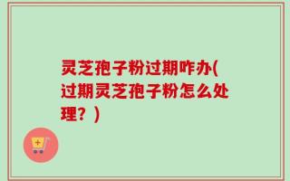 灵芝孢子粉过期咋办(过期灵芝孢子粉怎么处理？)