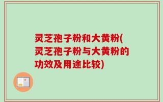 灵芝孢子粉和大黄粉(灵芝孢子粉与大黄粉的功效及用途比较)