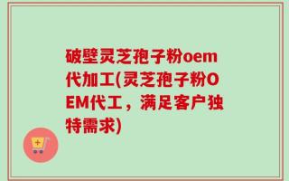 破壁灵芝孢子粉oem代加工(灵芝孢子粉OEM代工，满足客户独特需求)