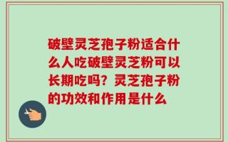 破壁灵芝孢子粉适合什么人吃破壁灵芝粉可以长期吃吗？灵芝孢子粉的功效和作用是什么