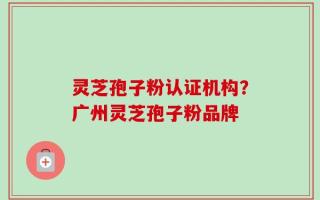 灵芝孢子粉认证机构？广州灵芝孢子粉品牌