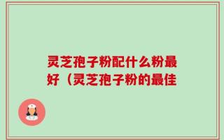灵芝孢子粉配什么粉最好（灵芝孢子粉的最佳