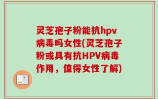 灵芝孢子粉能抗hpv病毒吗女性(灵芝孢子粉或具有抗HPV病毒作用，值得女性了解)