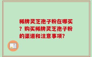 稀牌灵芝孢子粉在哪买？购买稀牌灵芝孢子粉的渠道和注意事项？