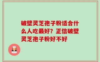 破壁灵芝孢子粉适合什么人吃最好？正信破壁灵芝孢子粉好不好