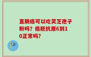直肠癌可以吃灵芝孢子粉吗？癌胚抗原6到10正常吗？