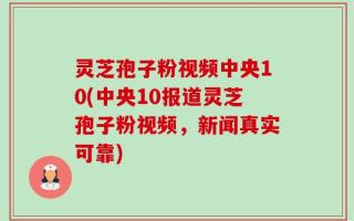 灵芝孢子粉视频中央10(中央10报道灵芝孢子粉视频，新闻真实可靠)