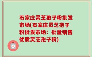 石家庄灵芝孢子粉批发市场(石家庄灵芝孢子粉批发市场：批量销售优质灵芝孢子粉)