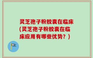 灵芝孢子粉胶囊在临床(灵芝孢子粉胶囊在临床应用有哪些优势？)