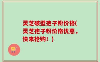 灵芝破壁孢子粉价格(灵芝孢子粉价格优惠，快来抢购！)