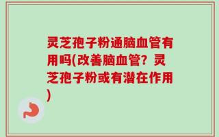 灵芝孢子粉通脑血管有用吗(改善脑血管？灵芝孢子粉或有潜在作用)