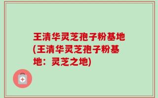 王清华灵芝孢子粉基地(王清华灵芝孢子粉基地：灵芝之地)