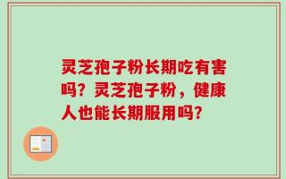 灵芝孢子粉长期吃有害吗？灵芝孢子粉，健康人也能长期服用吗？