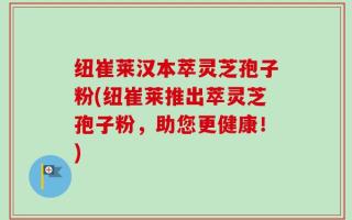 纽崔莱汉本萃灵芝孢子粉(纽崔莱推出萃灵芝孢子粉，助您更健康！)