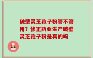 破壁灵芝孢子粉管不管用？修正药业生产破壁灵芝孢子粉是真的吗