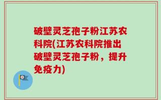 破壁灵芝孢子粉江苏农科院(江苏农科院推出破壁灵芝孢子粉，提升免疫力)