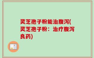 灵芝孢子粉能治腹泻(灵芝孢子粉：治疗腹泻良药)