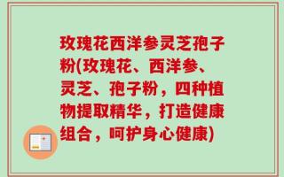 玫瑰花西洋参灵芝孢子粉(玫瑰花、西洋参、灵芝、孢子粉，四种植物提取精华，打造健康组合，呵护身心健康)
