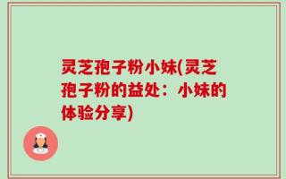 灵芝孢子粉小妹(灵芝孢子粉的益处：小妹的体验分享)