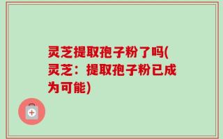 灵芝提取孢子粉了吗(灵芝：提取孢子粉已成为可能)