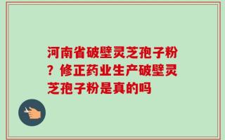 河南省破壁灵芝孢子粉？修正药业生产破壁灵芝孢子粉是真的吗