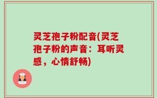 灵芝孢子粉配音(灵芝孢子粉的声音：耳听灵感，心情舒畅)
