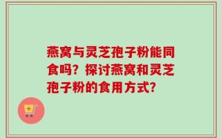 燕窝与灵芝孢子粉能同食吗？探讨燕窝和灵芝孢子粉的食用方式？