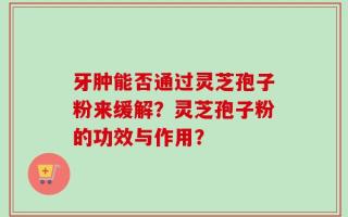 牙肿能否通过灵芝孢子粉来缓解？灵芝孢子粉的功效与作用？