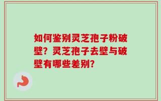 如何鉴别灵芝孢子粉破壁？灵芝孢子去壁与破壁有哪些差别？