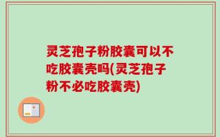 灵芝孢子粉胶囊可以不吃胶囊壳吗(灵芝孢子粉不必吃胶囊壳)