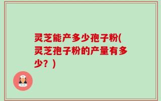 灵芝能产多少孢子粉(灵芝孢子粉的产量有多少？)