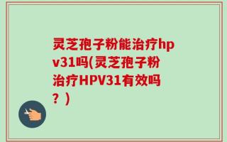 灵芝孢子粉能治疗hpv31吗(灵芝孢子粉治疗HPV31有效吗？)