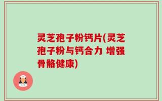 灵芝孢子粉钙片(灵芝孢子粉与钙合力 增强骨骼健康)