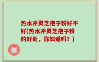 热水冲灵芝孢子粉好不好(热水冲灵芝孢子粉的好处，你知道吗？)