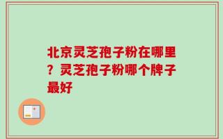 北京灵芝孢子粉在哪里？灵芝孢子粉哪个牌子最好