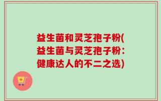 益生菌和灵芝孢子粉(益生菌与灵芝孢子粉：健康达人的不二之选)
