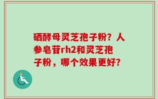 硒酵母灵芝孢子粉？人参皂苷rh2和灵芝孢子粉，哪个效果更好？