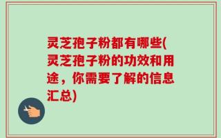 灵芝孢子粉都有哪些(灵芝孢子粉的功效和用途，你需要了解的信息汇总)