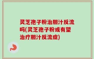 灵芝孢子粉治胆汁反流吗(灵芝孢子粉或有望治疗胆汁反流症)