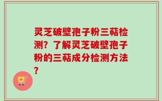 灵芝破壁孢子粉三萜检测？了解灵芝破壁孢子粉的三萜成分检测方法？