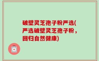 破壁灵芝孢子粉严选(严选破壁灵芝孢子粉，回归自然健康)
