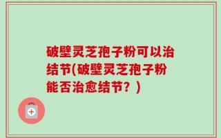 破壁灵芝孢子粉可以治结节(破壁灵芝孢子粉能否治愈结节？)