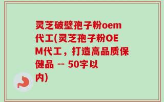 灵芝破壁孢子粉oem代工(灵芝孢子粉OEM代工，打造高品质保健品