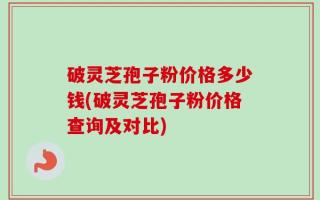 破灵芝孢子粉价格多少钱(破灵芝孢子粉价格查询及对比)