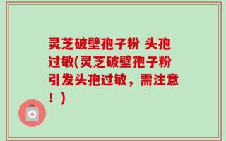 灵芝破壁孢子粉 头孢过敏(灵芝破壁孢子粉引发头孢过敏，需注意！)