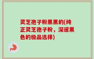灵芝孢子粉黑黑的(纯正灵芝孢子粉，深邃黑色的极品选择)