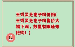 王秀灵芝孢子粉价格(王秀灵芝孢子粉售价大幅下调，数量有限速来抢购！)