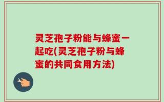 灵芝孢子粉能与蜂蜜一起吃(灵芝孢子粉与蜂蜜的共同食用方法)