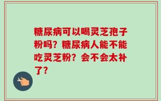 糖尿病可以喝灵芝孢子粉吗？糖尿病人能不能吃灵芝粉？会不会太补了？