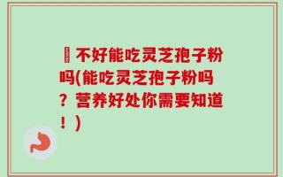 盰不好能吃灵芝孢子粉吗(能吃灵芝孢子粉吗？营养好处你需要知道！)